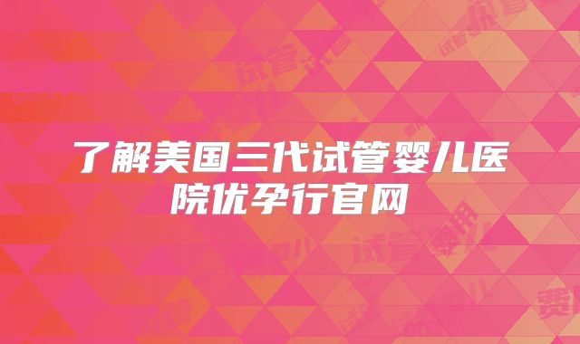 了解美国三代试管婴儿医院优孕行官网