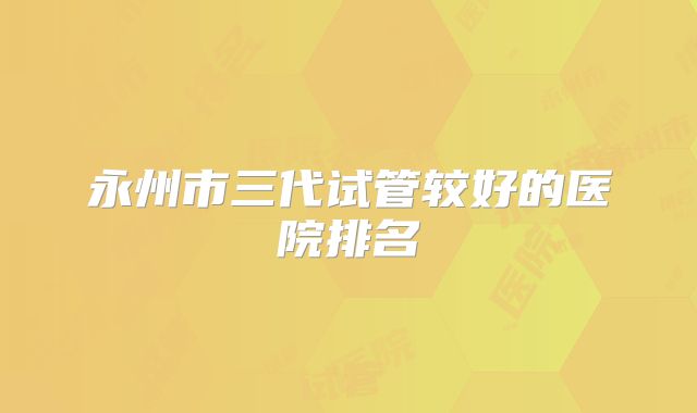 永州市三代试管较好的医院排名