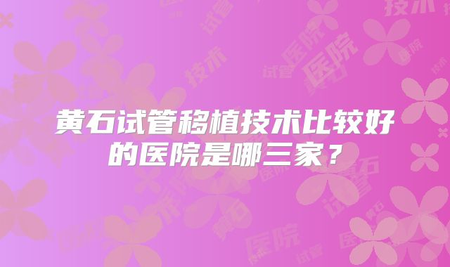 黄石试管移植技术比较好的医院是哪三家？