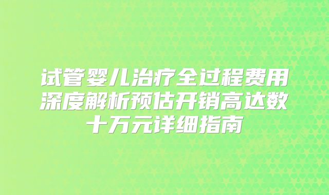 试管婴儿治疗全过程费用深度解析预估开销高达数十万元详细指南