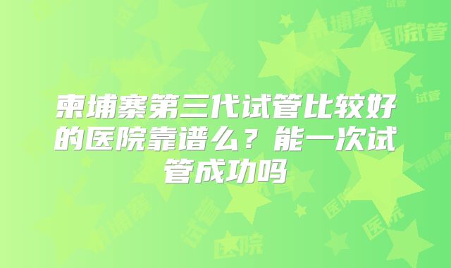 柬埔寨第三代试管比较好的医院靠谱么？能一次试管成功吗