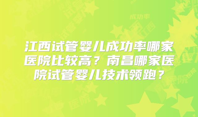 江西试管婴儿成功率哪家医院比较高？南昌哪家医院试管婴儿技术领跑？