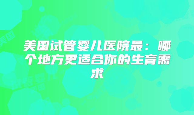 美国试管婴儿医院最：哪个地方更适合你的生育需求