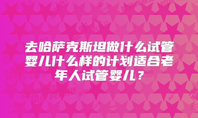 去哈萨克斯坦做什么试管婴儿什么样的计划适合老年人试管婴儿？