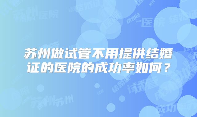 苏州做试管不用提供结婚证的医院的成功率如何？
