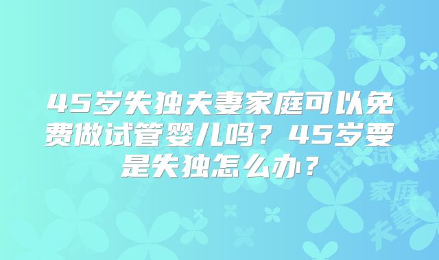 45岁失独夫妻家庭可以免费做试管婴儿吗？45岁要是失独怎么办？
