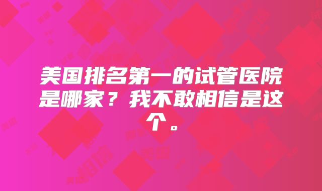 美国排名第一的试管医院是哪家?我不敢相信是这个。