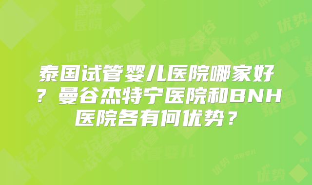 泰国试管婴儿医院哪家好？曼谷杰特宁医院和BNH医院各有何优势？