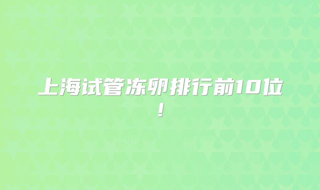 上海试管冻卵排行前10位!