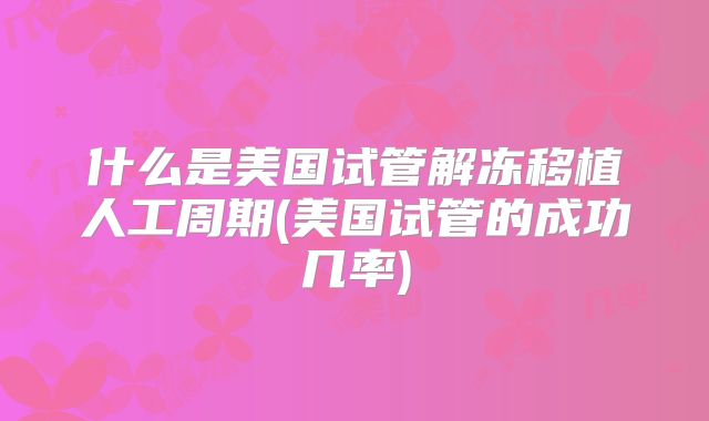 什么是美国试管解冻移植人工周期(美国试管的成功几率)