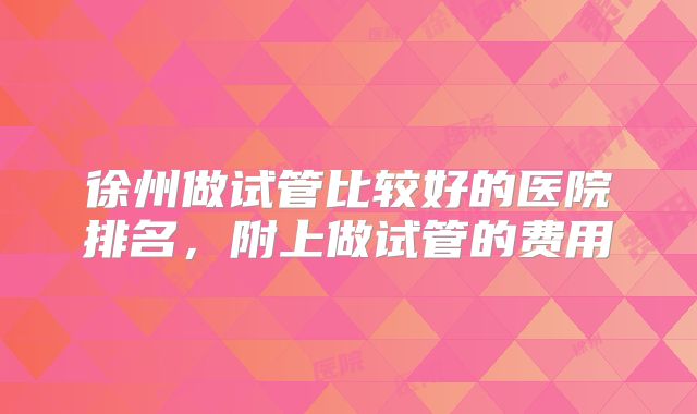 徐州做试管比较好的医院排名，附上做试管的费用