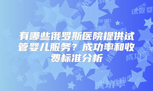 有哪些俄罗斯医院提供试管婴儿服务？成功率和收费标准分析