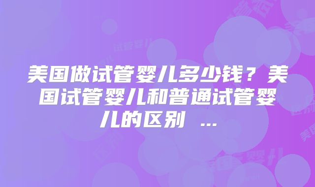 美国做试管婴儿多少钱？美国试管婴儿和普通试管婴儿的区别 ...