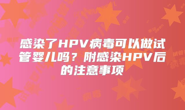 感染了HPV病毒可以做试管婴儿吗？附感染HPV后的注意事项