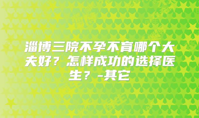 淄博三院不孕不育哪个大夫好?怎样成功的选择医生?-其它