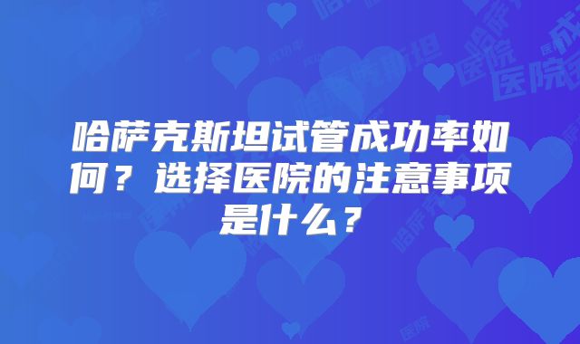 哈萨克斯坦试管成功率如何？选择医院的注意事项是什么？
