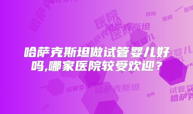 哈萨克斯坦做试管婴儿好吗,哪家医院较受欢迎？