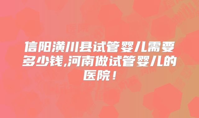 信阳潢川县试管婴儿需要多少钱,河南做试管婴儿的医院!