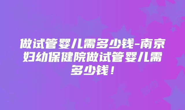 做试管婴儿需多少钱-南京妇幼保健院做试管婴儿需多少钱！