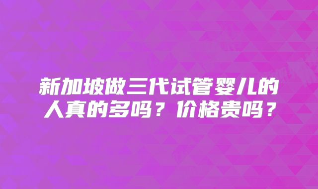 新加坡做三代试管婴儿的人真的多吗？价格贵吗？