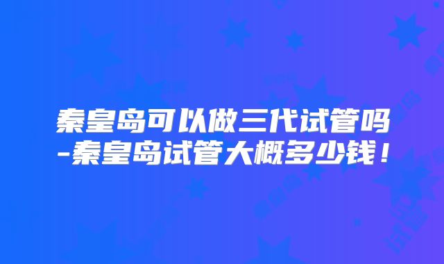 秦皇岛可以做三代试管吗-秦皇岛试管大概多少钱！