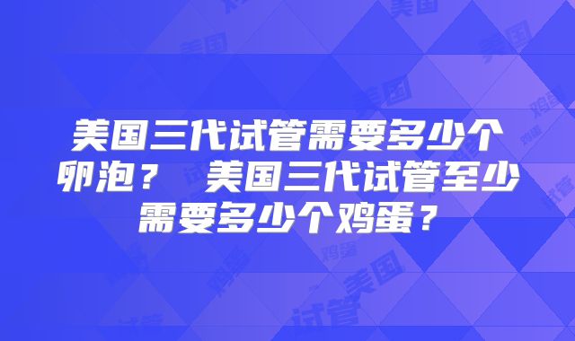 美国三代试管需要多少个卵泡？ 美国三代试管至少需要多少个鸡蛋？