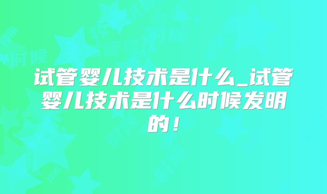 试管婴儿技术是什么_试管婴儿技术是什么时候发明的！