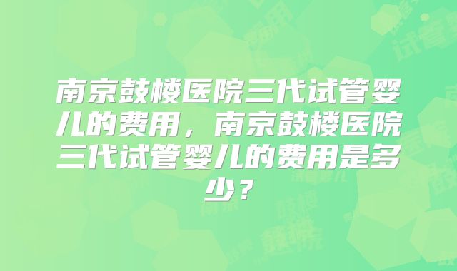 南京鼓楼医院三代试管婴儿的费用,南京鼓楼医院三代试管婴儿的费用是多少?