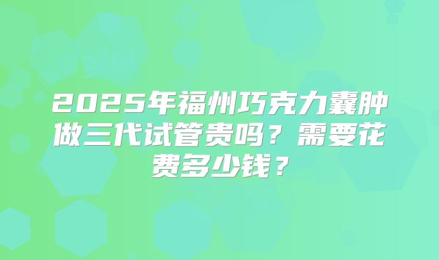2025年福州巧克力囊肿做三代试管贵吗？需要花费多少钱？