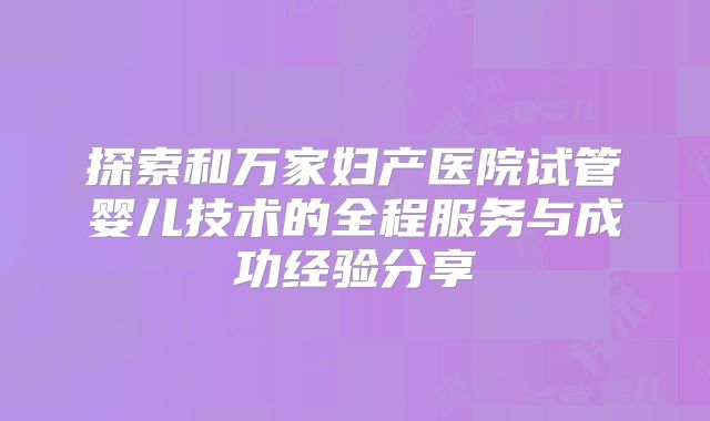 探索和万家妇产医院试管婴儿技术的全程服务与成功经验分享
