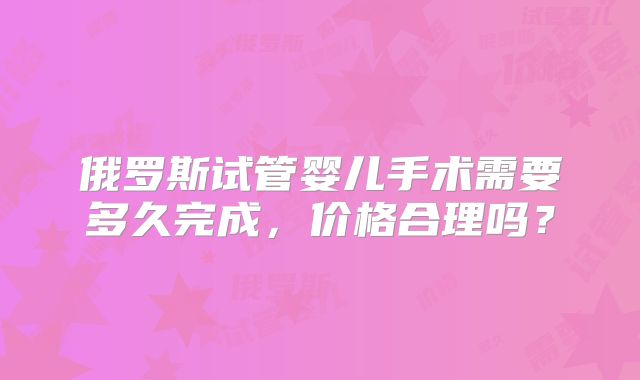 俄罗斯试管婴儿手术需要多久完成,价格合理吗?