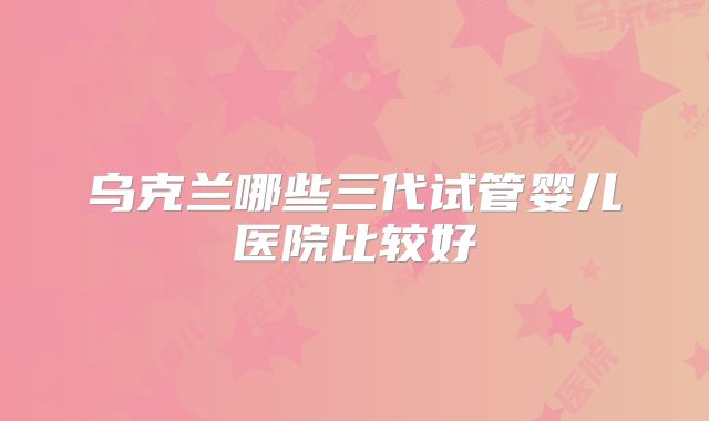 乌克兰哪些三代试管婴儿医院比较好