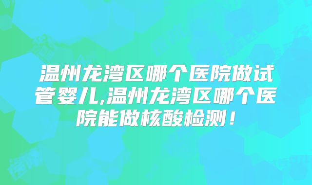 温州龙湾区哪个医院做试管婴儿,温州龙湾区哪个医院能做核酸检测！