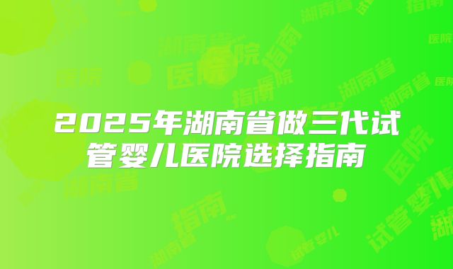2025年湖南省做三代试管婴儿医院选择指南