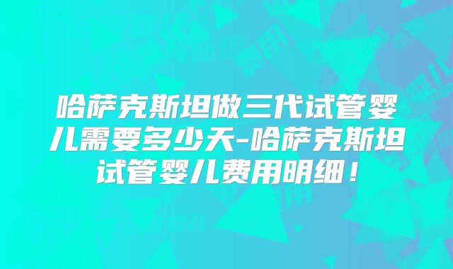 哈萨克斯坦做三代试管婴儿需要多少天-哈萨克斯坦试管婴儿费用明细！