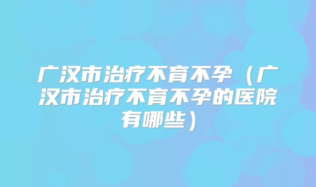 广汉市治疗不育不孕(广汉市治疗不育不孕的医院有哪些)