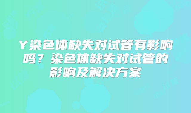 Y染色体缺失对试管有影响吗？染色体缺失对试管的影响及解决方案