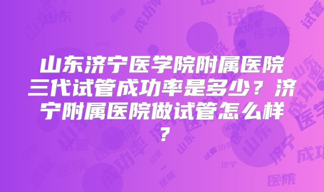 山东济宁医学院附属医院三代试管成功率是多少？济宁附属医院做试管怎么样？