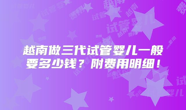 越南做三代试管婴儿一般要多少钱？附费用明细！