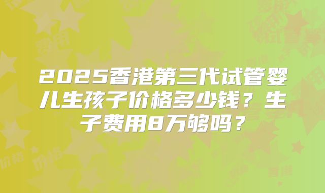 2025香港第三代试管婴儿生孩子价格多少钱？生子费用8万够吗？