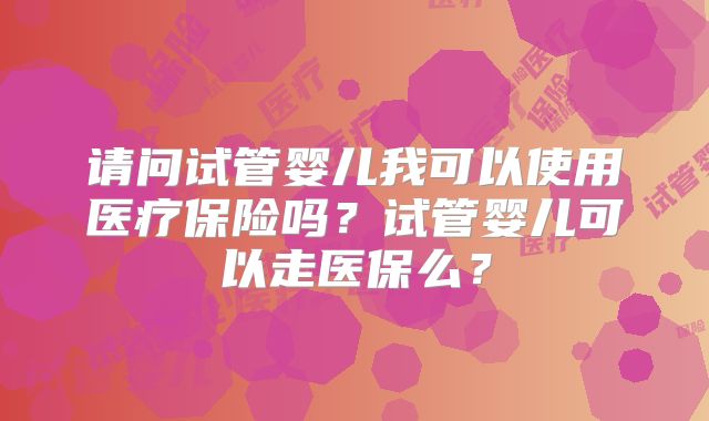 请问试管婴儿我可以使用医疗保险吗？试管婴儿可以走医保么？