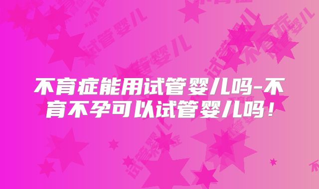 不育症能用试管婴儿吗-不育不孕可以试管婴儿吗！