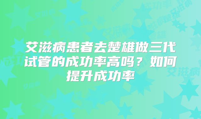 艾滋病患者去楚雄做三代试管的成功率高吗？如何提升成功率