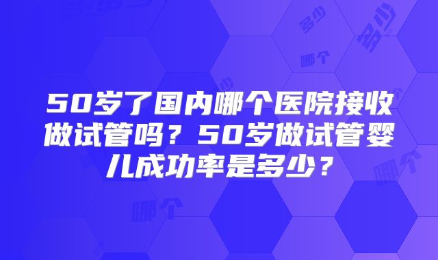 50岁了国内哪个医院接收做试管吗？50岁做试管婴儿成功率是多少？