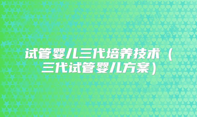试管婴儿三代培养技术（三代试管婴儿方案）