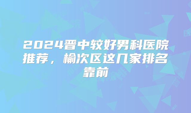 2024晋中较好男科医院推荐，榆次区这几家排名靠前