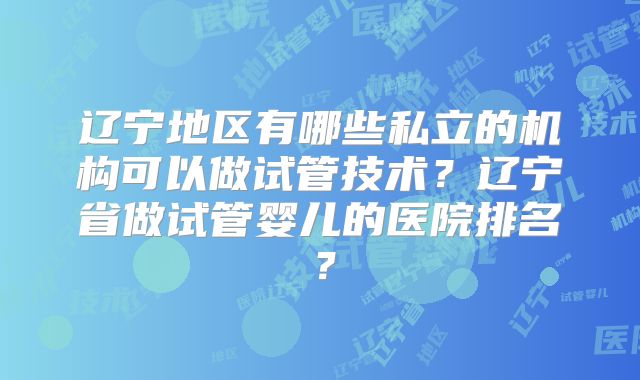 辽宁地区有哪些私立的机构可以做试管技术？辽宁省做试管婴儿的医院排名？