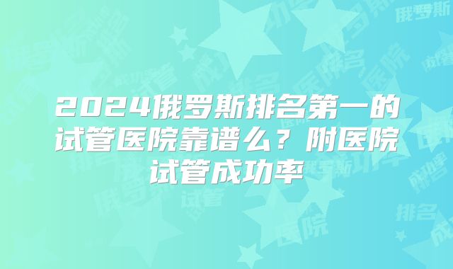 2024俄罗斯排名第一的试管医院靠谱么？附医院试管成功率