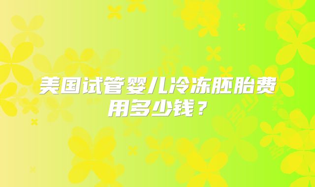 美国试管婴儿冷冻胚胎费用多少钱?