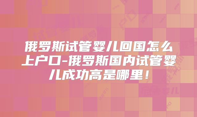 俄罗斯试管婴儿回国怎么上户口-俄罗斯国内试管婴儿成功高是哪里!
